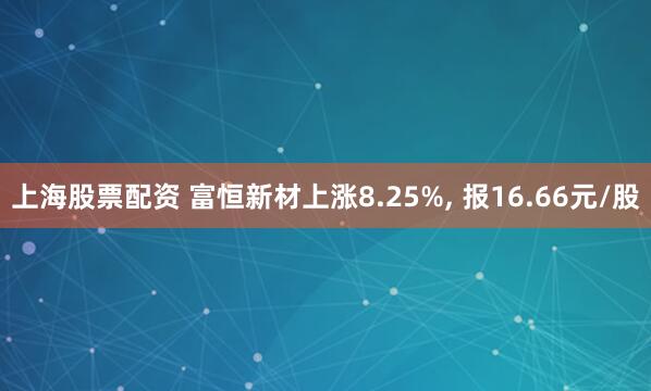 上海股票配资 富恒新材上涨8.25%, 报16.66元/股