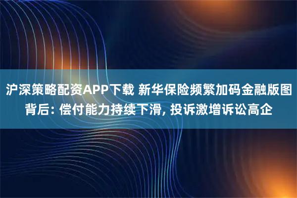 沪深策略配资APP下载 新华保险频繁加码金融版图背后: 偿付能力持续下滑, 投诉激增诉讼高企