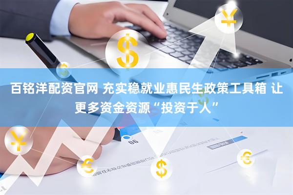 百铭洋配资官网 充实稳就业惠民生政策工具箱 让更多资金资源“投资于人”