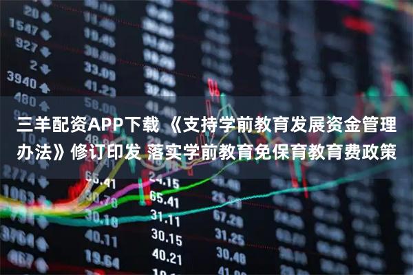 三羊配资APP下载 《支持学前教育发展资金管理办法》修订印发 落实学前教育免保育教育费政策