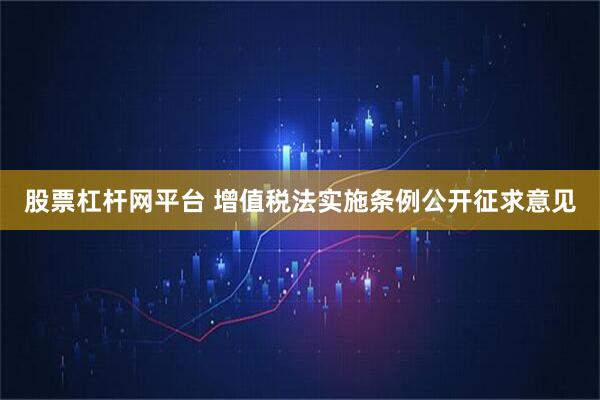 股票杠杆网平台 增值税法实施条例公开征求意见