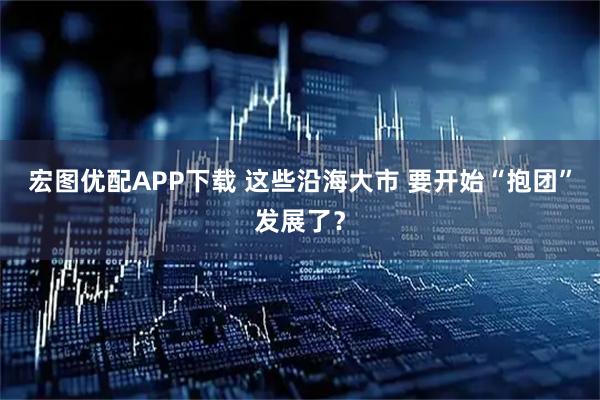 宏图优配APP下载 这些沿海大市 要开始“抱团”发展了？