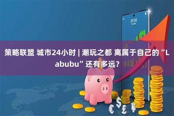 策略联盟 城市24小时 | 潮玩之都 离属于自己的“Labubu”还有多远？