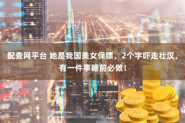 配查网平台 她是我国美女保镖，2个字吓走壮汉，有一件事睡前必做！